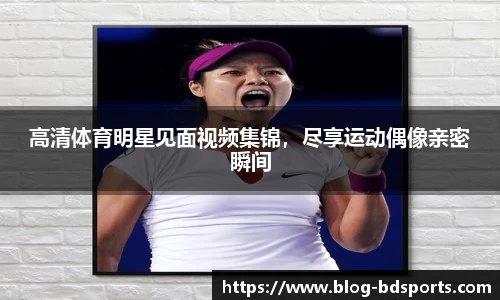 高清体育明星见面视频集锦，尽享运动偶像亲密瞬间