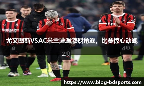 尤文图斯VSAC米兰遭遇激烈角逐，比赛惊心动魄