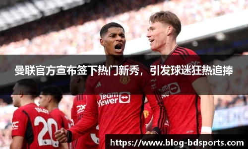 曼联官方宣布签下热门新秀，引发球迷狂热追捧