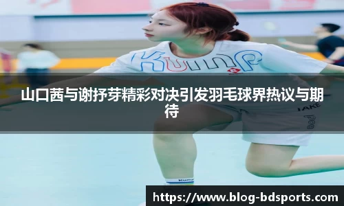 山口茜与谢抒芽精彩对决引发羽毛球界热议与期待